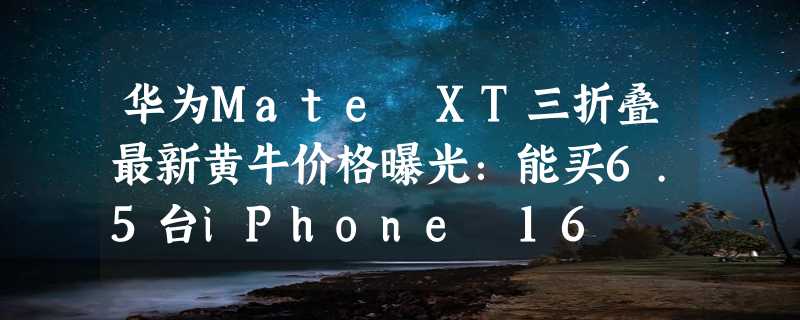 华为Mate XT三折叠最新黄牛价格曝光：能买6.5台iPhone 16