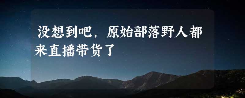 没想到吧，原始部落野人都来直播带货了