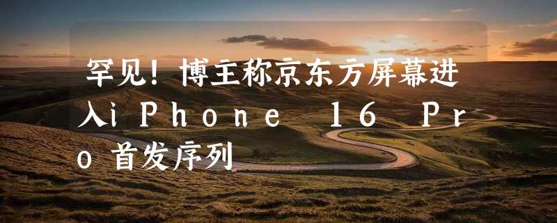 罕见！博主称京东方屏幕进入iPhone 16 Pro首发序列