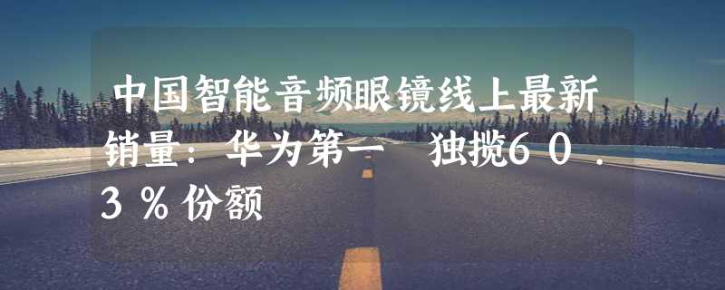 中国智能音频眼镜线上最新销量：华为第一 独揽60.3%份额