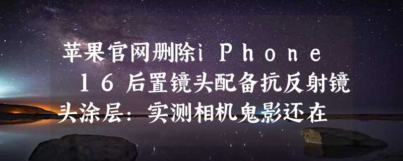 苹果官网删除iPhone 16后置镜头配备抗反射镜头涂层：实测相机鬼影还在