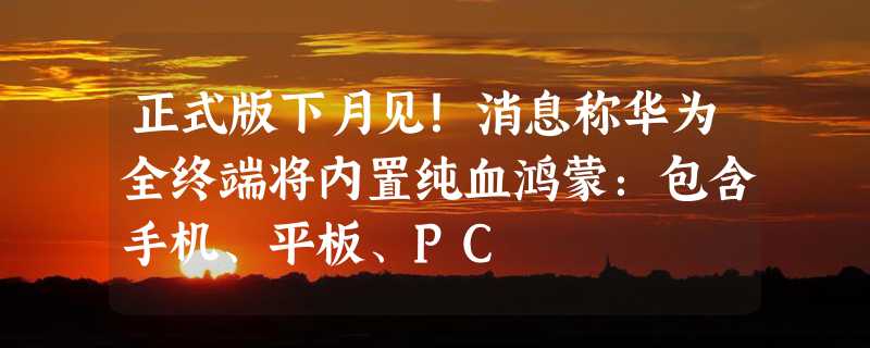 正式版下月见！消息称华为全终端将内置纯血鸿蒙：包含手机、平板、PC