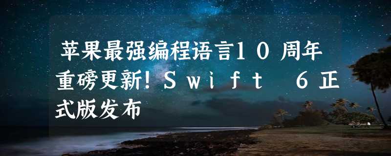 苹果最强编程语言10周年重磅更新！Swift 6正式版发布