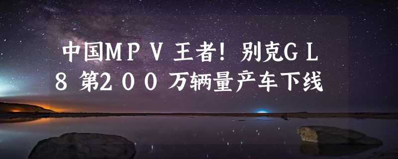 中国MPV王者！别克GL8第200万辆量产车下线