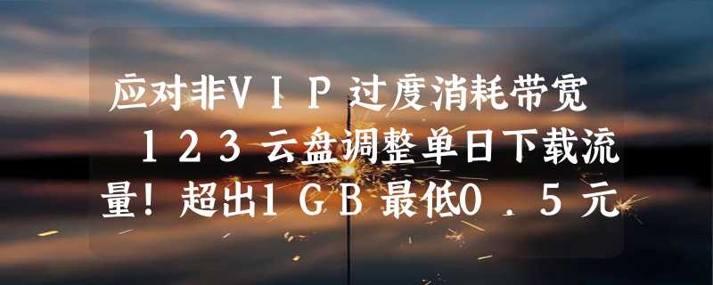 应对非VIP过度消耗带宽 123云盘调整单日下载流量！超出1GB最低0.5元