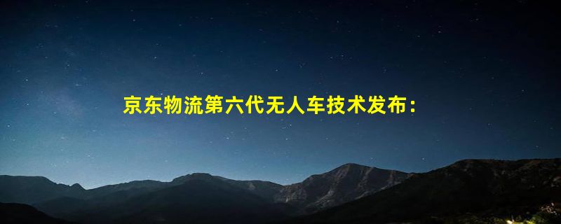 京东物流第六代无人车技术发布：最大载重1000公斤 续航160公里