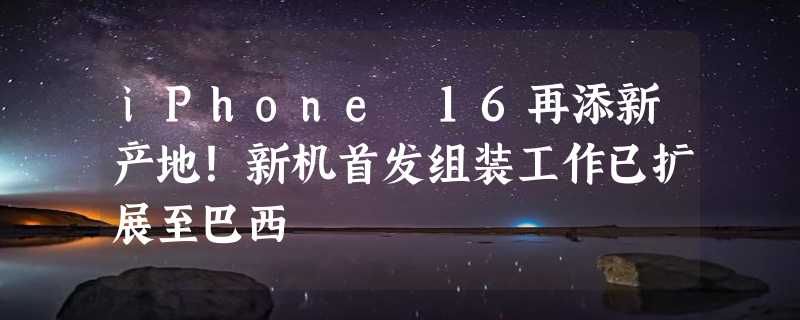 iPhone 16再添新产地！新机首发组装工作已扩展至巴西