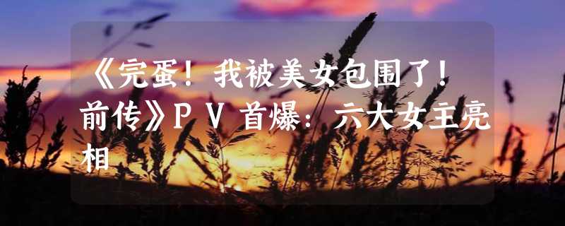 《完蛋！我被美女包围了！前传》PV首爆：六大女主亮相