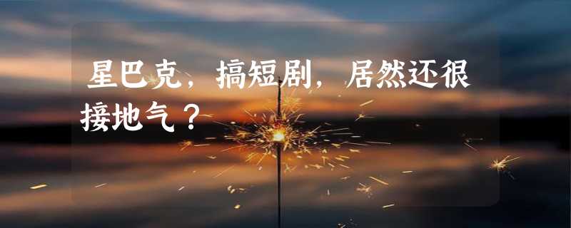 星巴克，搞短剧，居然还很接地气？