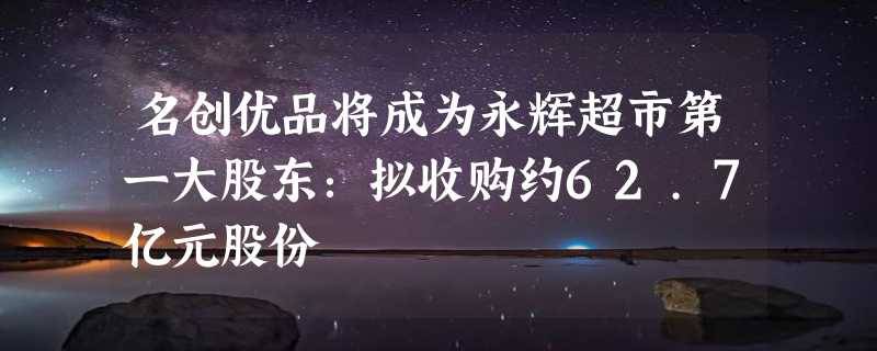 名创优品将成为永辉超市第一大股东：拟收购约62.7亿元股份