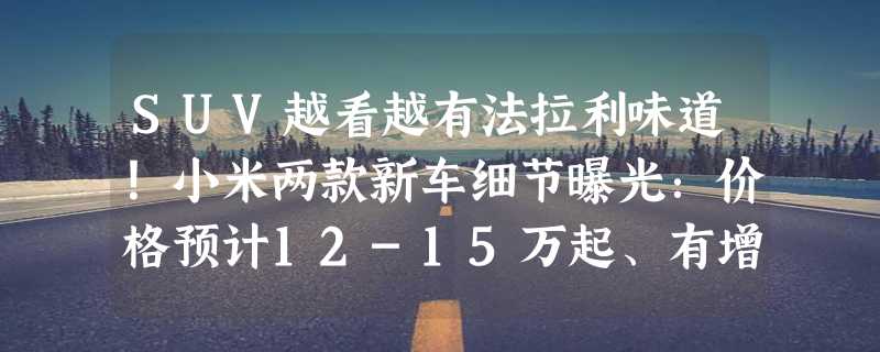 SUV越看越有法拉利味道！小米两款新车细节曝光：价格预计12-15万起、有增程