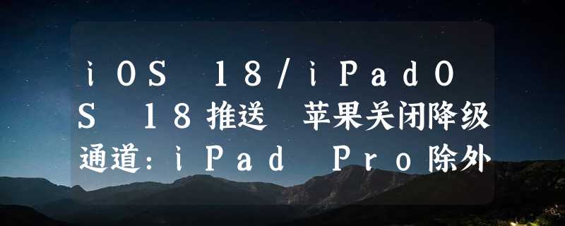 iOS 18/iPadOS 18推送 苹果关闭降级通道：iPad Pro除外