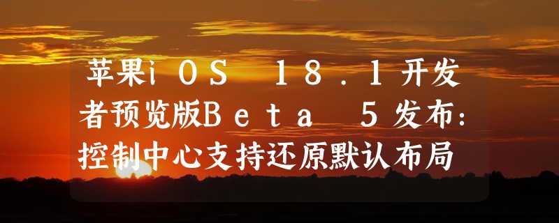 苹果iOS 18.1开发者预览版Beta 5发布：控制中心支持还原默认布局