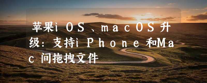 苹果iOS、macOS升级：支持iPhone和Mac间拖拽文件