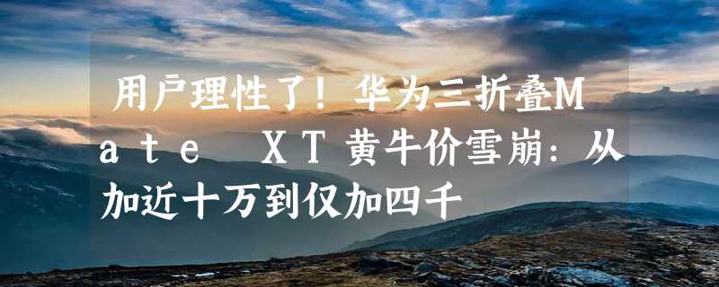 用户理性了！华为三折叠Mate XT黄牛价雪崩：从加近十万到仅加四千