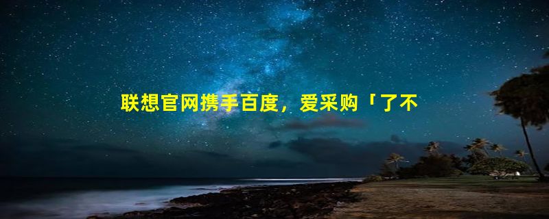 联想官网携手百度，爱采购「了不起的改变」明星企业大赛圆满收官！