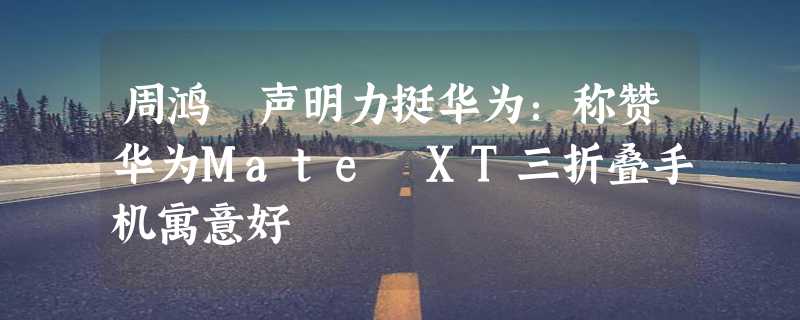 周鸿祎声明力挺华为：称赞华为Mate XT三折叠手机寓意好