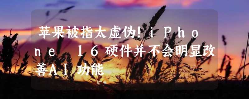 苹果被指太虚伪！iPhone 16硬件并不会明显改善AI功能