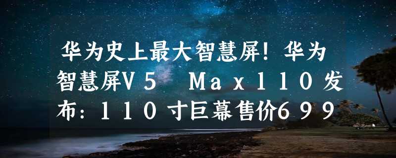 华为史上最大智慧屏！华为智慧屏V5 Max110发布：110寸巨幕售价69999元