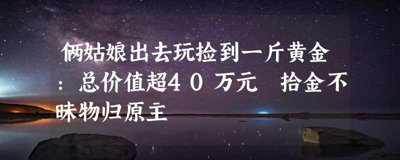 俩姑娘出去玩捡到一斤黄金：总价值超40万元 拾金不昧物归原主