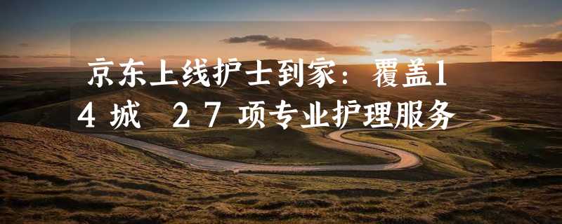 京东上线护士到家：覆盖14城 27项专业护理服务