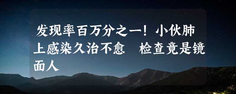 发现率百万分之一！小伙肺上感染久治不愈 检查竟是镜面人