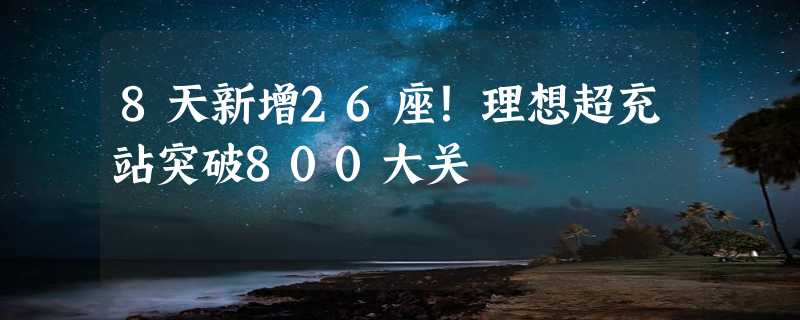 8天新增26座！理想超充站突破800大关