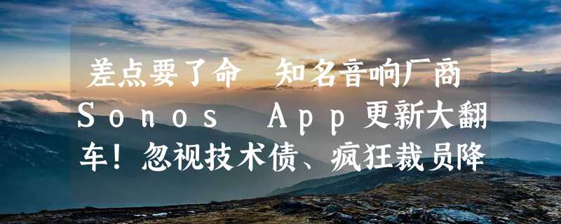 差点要了命 知名音响厂商Sonos App更新大翻车！忽视技术债、疯狂裁员降本