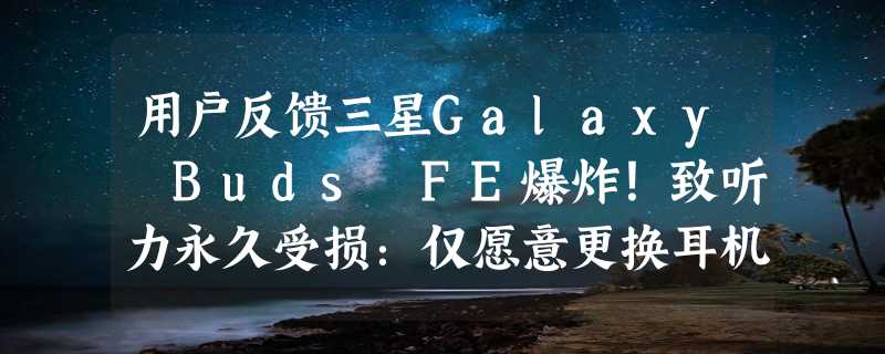 用户反馈三星Galaxy Buds FE爆炸！致听力永久受损：仅愿意更换耳机