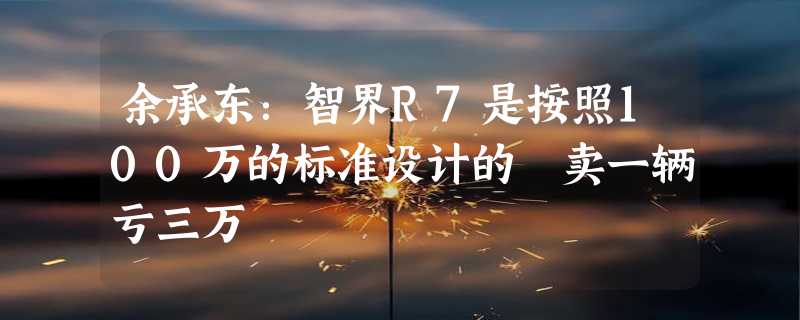 余承东：智界R7是按照100万的标准设计的 卖一辆亏三万