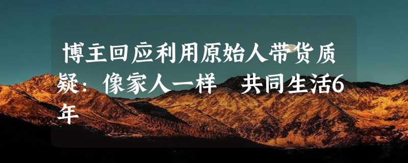 博主回应利用原始人带货质疑：像家人一样 共同生活6年