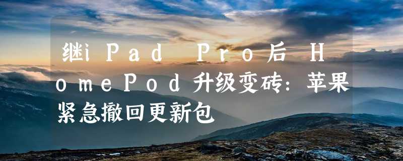 继iPad Pro后 HomePod升级变砖：苹果紧急撤回更新包