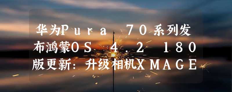 华为Pura 70系列发布鸿蒙OS 4.2 180版更新：升级相机XMAGE人像引擎