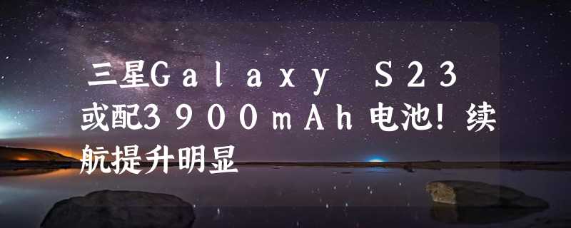 三星Galaxy S23或配3900mAh电池！续航提升明显