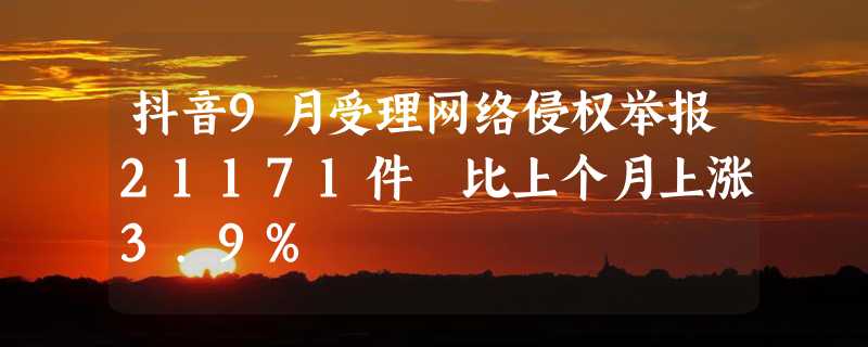 抖音9月受理网络侵权举报21171件 比上个月上涨3.9%