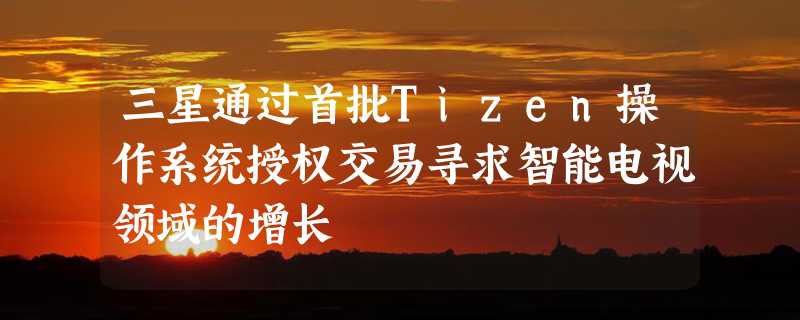 三星通过首批Tizen操作系统授权交易寻求智能电视领域的增长