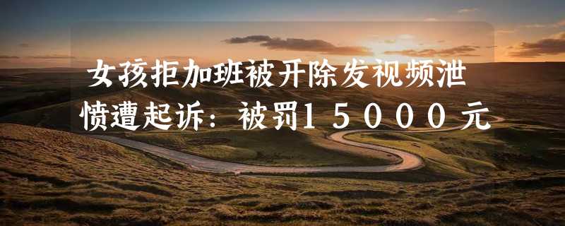 女孩拒加班被开除发视频泄愤遭起诉：被罚15000元