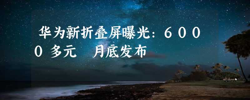 华为新折叠屏曝光：6000多元 月底发布