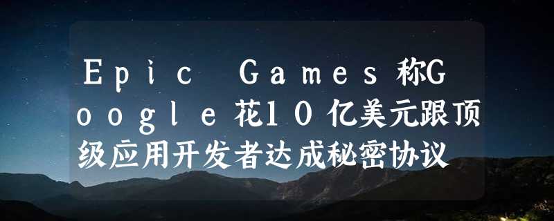 Epic Games称Google花10亿美元跟顶级应用开发者达成秘密协议