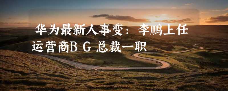 华为最新人事变:李鹏上任运营商BG总裁一职