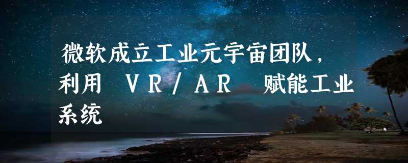 微软成立工业元宇宙团队，利用 VR/AR 赋能工业系统