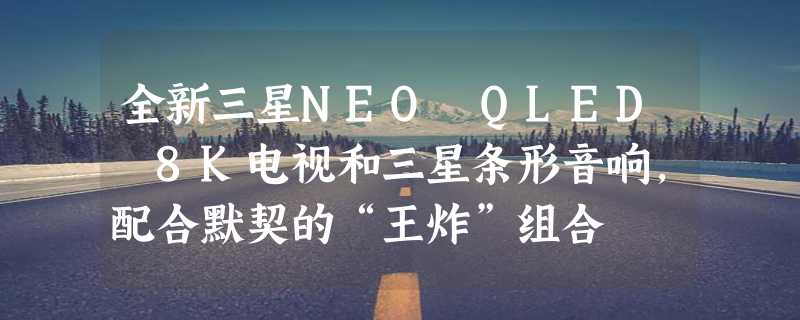 全新三星NEO QLED 8K电视和三星条形音响，配合默契的“王炸”组合