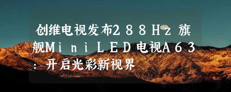 创维电视发布288Hz旗舰MiniLED电视A63：开启光彩新视界