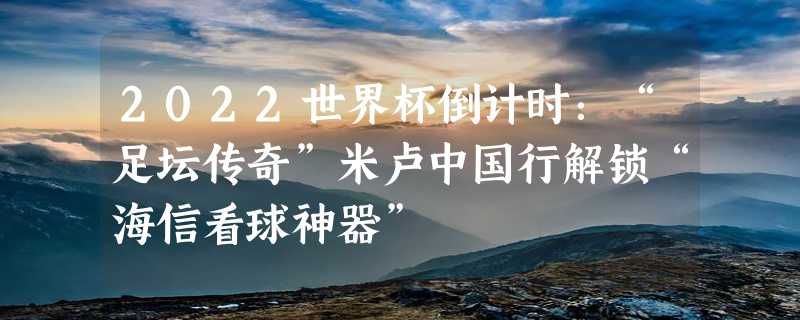 2022世界杯倒计时：“足坛传奇”米卢中国行解锁“海信看球神器”