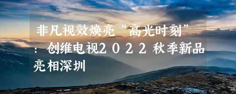 非凡视效焕亮“高光时刻”：创维电视2022秋季新品亮相深圳