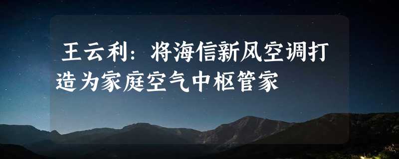 王云利：将海信新风空调打造为家庭空气中枢管家