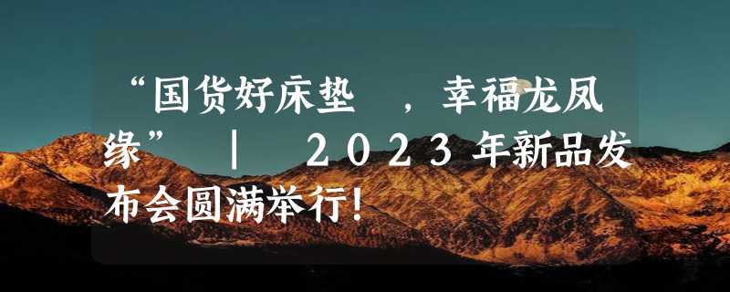 “国货好床垫 ，幸福龙凤缘” | 2023年新品发布会圆满举行！