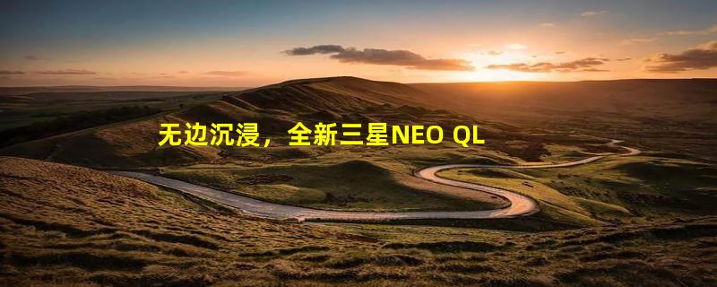 无边沉浸，全新三星NEO QLED 8K电视不仅让你身临其境，还能声入你心