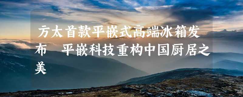 方太首款平嵌式高端冰箱发布 平嵌科技重构中国厨居之美