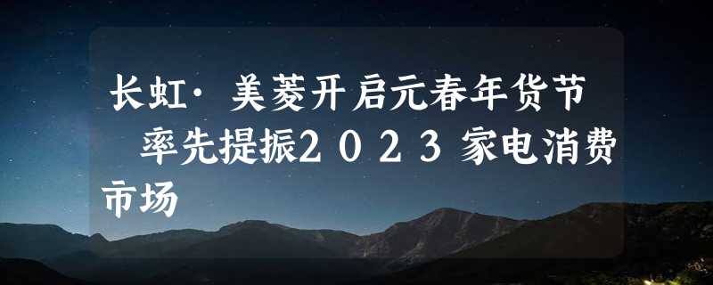 长虹·美菱开启元春年货节 率先提振2023家电消费市场